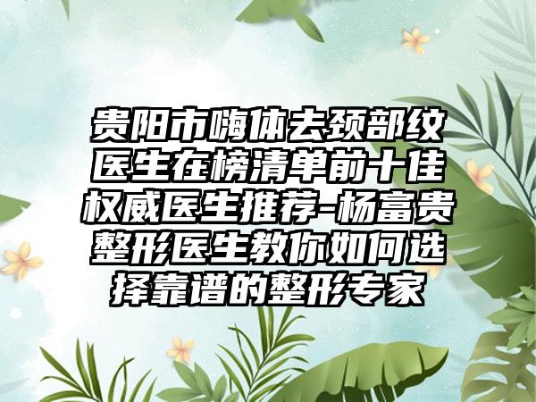 贵阳市嗨体去颈部纹医生在榜清单前十佳权威医生推荐-杨富贵整形医生教你如何选择靠谱的整形专家