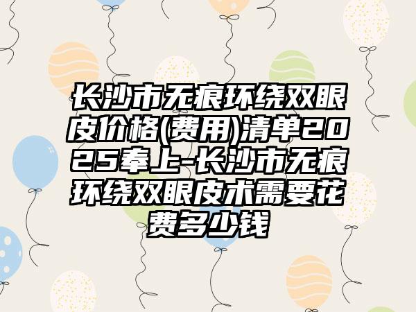长沙市无痕环绕双眼皮价格(费用)清单2025奉上-长沙市无痕环绕双眼皮术需要花费多少钱