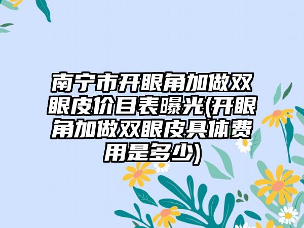 南宁市开眼角加做双眼皮价目表曝光(开眼角加做双眼皮具体费用是多少)