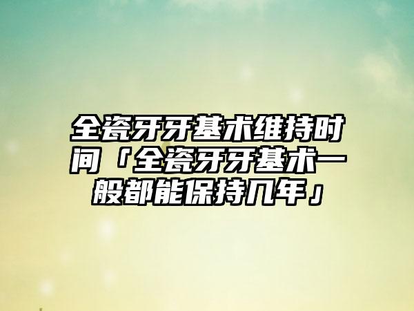 全瓷牙牙基术维持时间「全瓷牙牙基术一般都能保持几年」