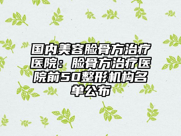 国内美容脸骨方治疗医院：脸骨方治疗医院前50整形机构名单公布
