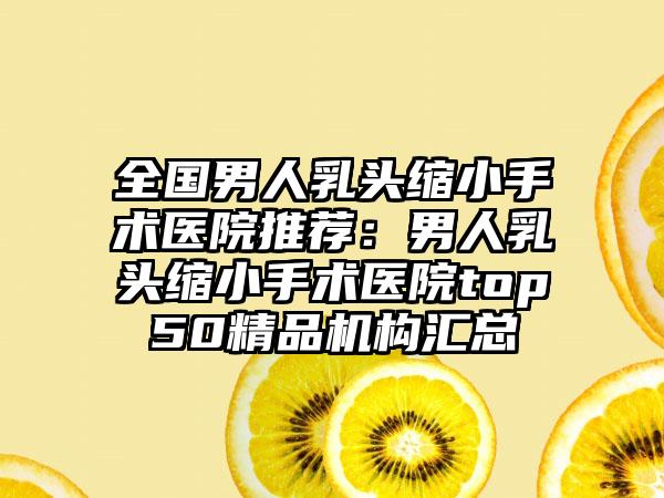 全国男人乳头缩小手术医院推荐：男人乳头缩小手术医院top50精品机构汇总