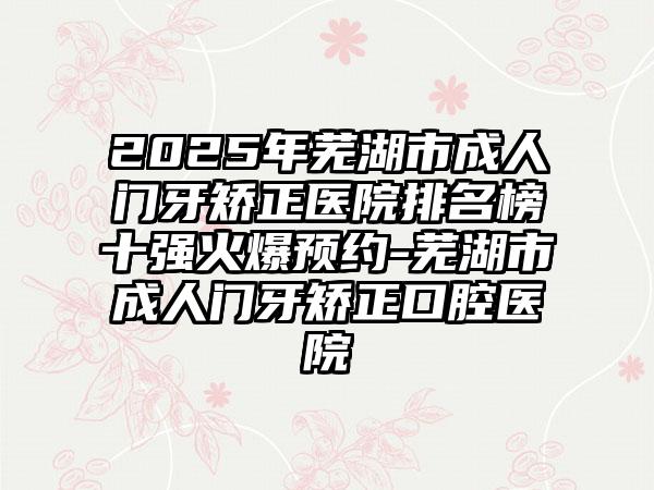 2025年芜湖市成人门牙矫正医院排名榜十强火爆预约-芜湖市成人门牙矫正口腔医院
