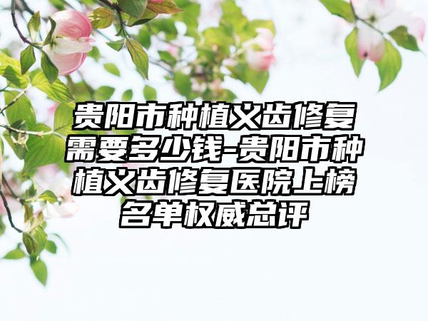 贵阳市种植义齿修复需要多少钱-贵阳市种植义齿修复医院上榜名单权威总评