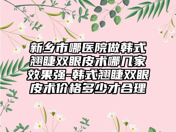 新乡市哪医院做韩式翘睫双眼皮术哪几家效果强-韩式翘睫双眼皮术价格多少才合理