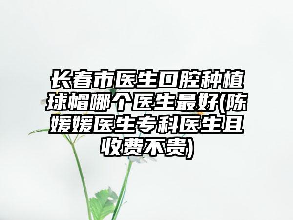 长春市医生口腔种植球帽哪个医生最好(陈媛媛医生专科医生且收费不贵)