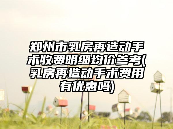 郑州市乳房再造动手术收费明细均价参考(乳房再造动手术费用有优惠吗)