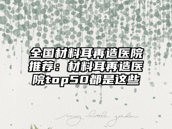 全国材料耳再造医院推荐：材料耳再造医院top50都是这些
