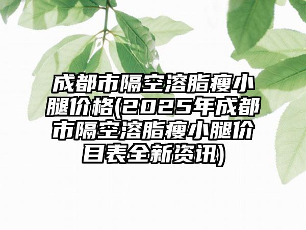 成都市隔空溶脂瘦小腿价格(2025年成都市隔空溶脂瘦小腿价目表全新资讯)