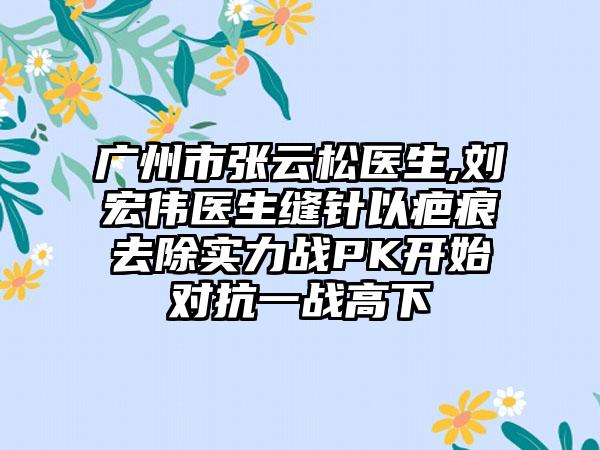 广州市张云松医生,刘宏伟医生缝针以疤痕去除实力战PK开始对抗一战高下