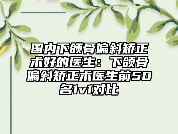 国内下颌骨偏斜矫正术好的医生：下颌骨偏斜矫正术医生前50名1v1对比