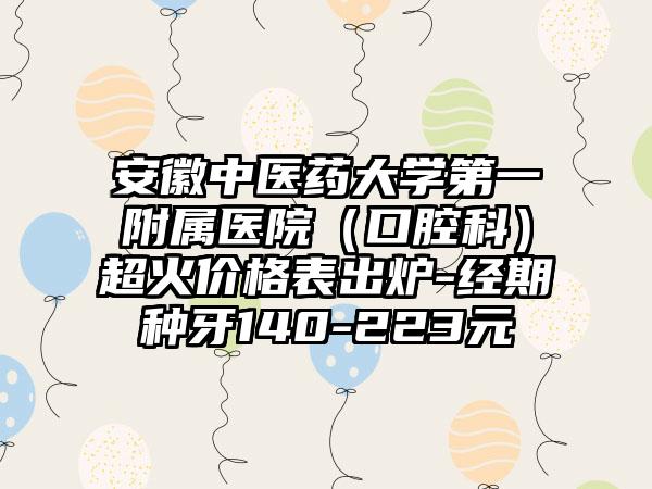安徽中医药大学第一附属医院（口腔科）超火价格表出炉-经期种牙140-223元