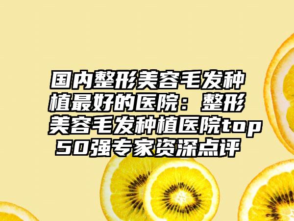 国内整形美容毛发种植最好的医院：整形美容毛发种植医院top50强专家资深点评