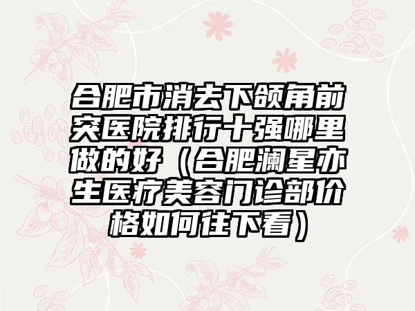 合肥市消去下颌角前突医院排行十强哪里做的好（合肥澜星亦生医疗美容门诊部价格如何往下看）