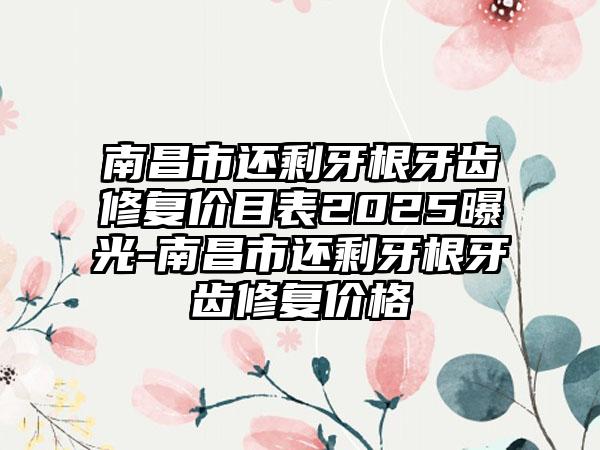 南昌市还剩牙根牙齿修复价目表2025曝光-南昌市还剩牙根牙齿修复价格