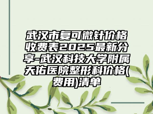 武汉市复可微针价格收费表2025最新分享-武汉科技大学附属天佑医院整形科价格(费用)清单