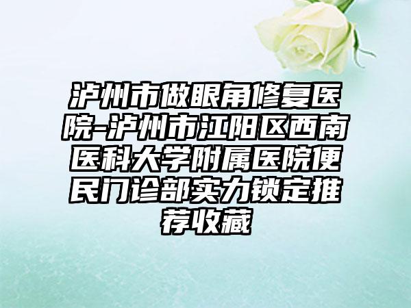 泸州市做眼角修复医院-泸州市江阳区西南医科大学附属医院便民门诊部实力锁定推荐收藏