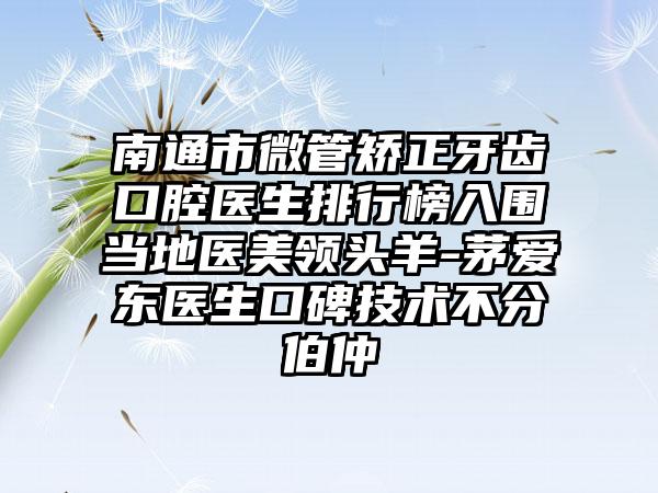 南通市微管矫正牙齿口腔医生排行榜入围当地医美领头羊-茅爱东医生口碑技术不分伯仲