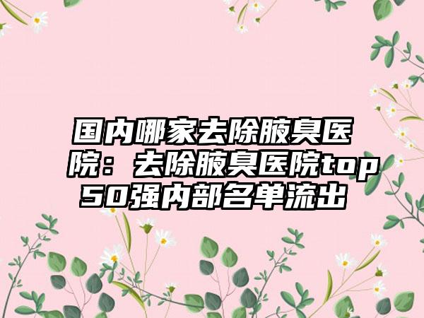 国内哪家去除腋臭医院：去除腋臭医院top50强内部名单流出