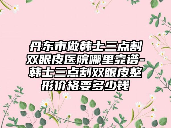 丹东市做韩士三点割双眼皮医院哪里靠谱-韩士三点割双眼皮整形价格要多少钱