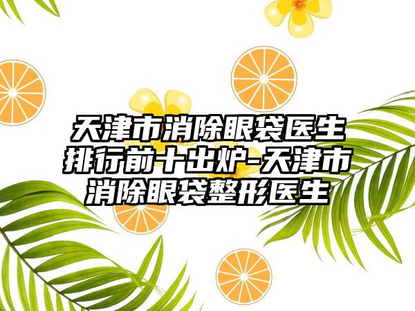 天津市消除眼袋医生排行前十出炉-天津市消除眼袋整形医生