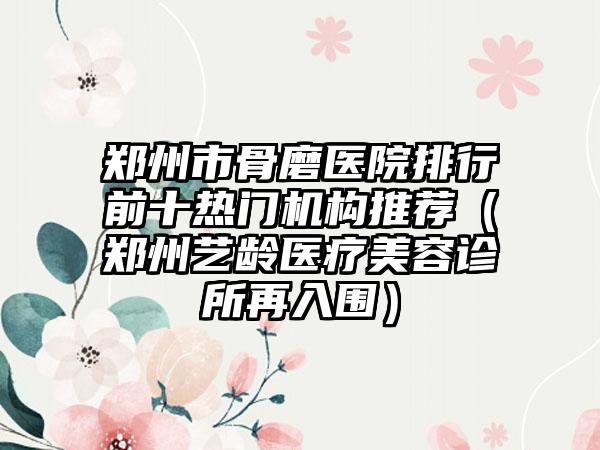 郑州市骨磨医院排行前十热门机构推荐（郑州艺龄医疗美容诊所再入围）