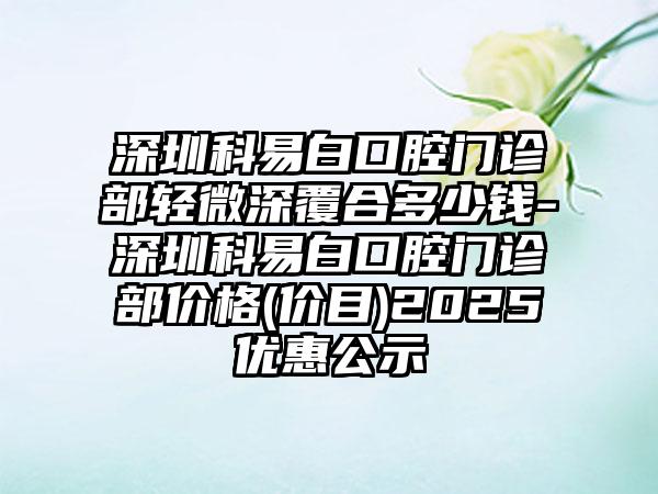 深圳科易白口腔门诊部轻微深覆合多少钱-深圳科易白口腔门诊部价格(价目)2025优惠公示