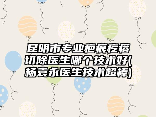 昆明市专业疤痕疙瘩切除医生哪个技术好(杨袁永医生技术超棒)