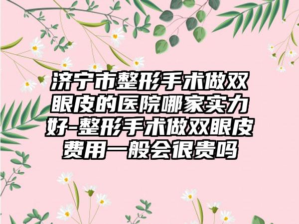 济宁市整形手术做双眼皮的医院哪家实力好-整形手术做双眼皮费用一般会很贵吗