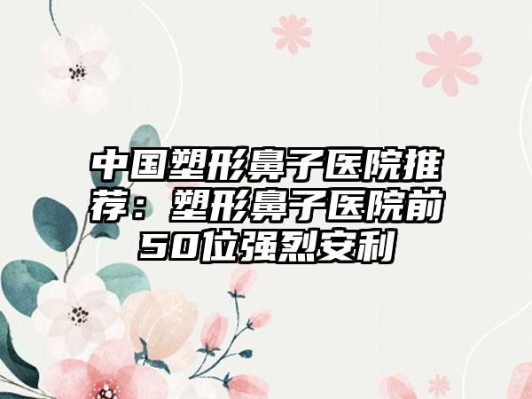 中国塑形鼻子医院推荐：塑形鼻子医院前50位强烈安利