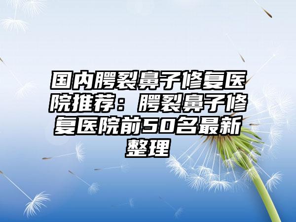 国内腭裂鼻子修复医院推荐：腭裂鼻子修复医院前50名最新整理