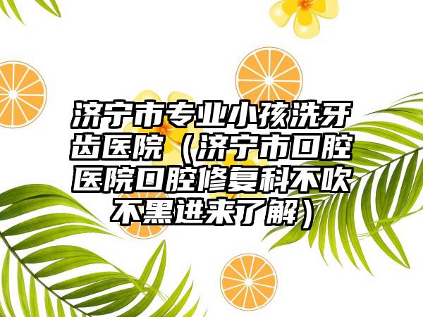 济宁市专业小孩洗牙齿医院（济宁市口腔医院口腔修复科不吹不黑进来了解）
