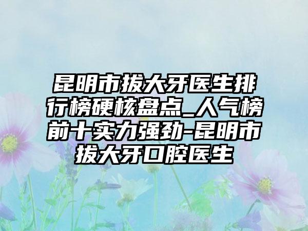 昆明市拔大牙医生排行榜硬核盘点_人气榜前十实力强劲-昆明市拔大牙口腔医生