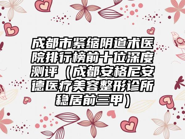 成都市紧缩阴道术医院排行榜前十位深度测评（成都安格尼安德医疗美容整形诊所稳居前三甲）