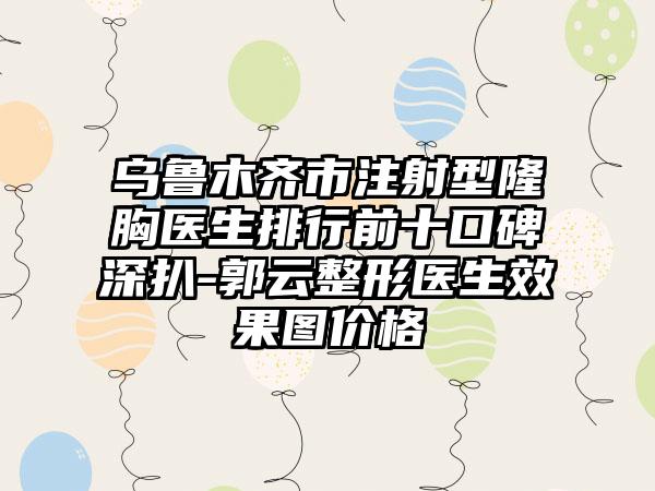 乌鲁木齐市注射型隆胸医生排行前十口碑深扒-郭云整形医生效果图价格