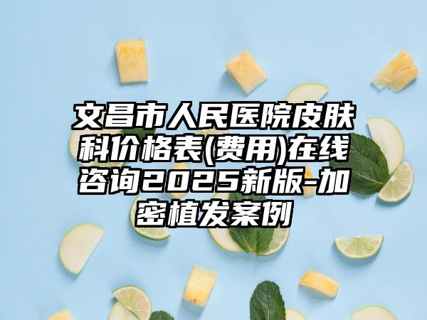 文昌市人民医院皮肤科价格表(费用)在线咨询2025新版-加密植发案例