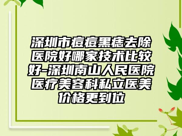 深圳市痘痘黑痣去除医院好哪家技术比较好-深圳南山人民医院医疗美容科私立医美价格更到位