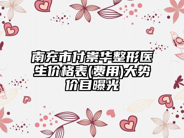 南充市付崇华整形医生价格表(费用)大势价目曝光