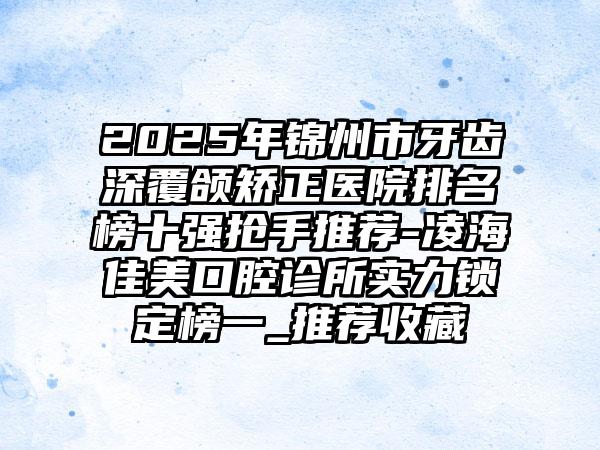 2025年锦州市牙齿深覆颌矫正医院排名榜十强抢手推荐-凌海佳美口腔诊所实力锁定榜一_推荐收藏
