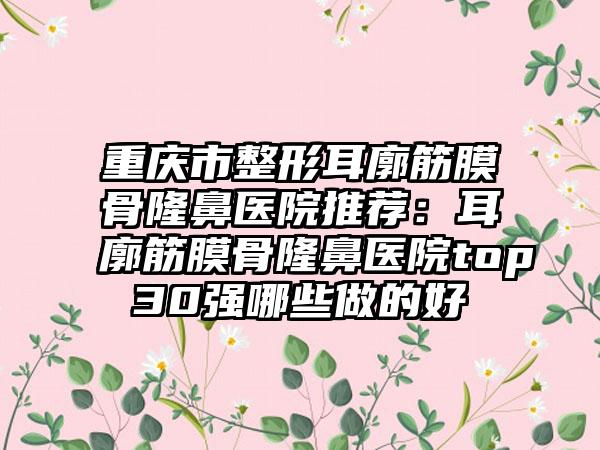 重庆市整形耳廓筋膜骨隆鼻医院推荐：耳廓筋膜骨隆鼻医院top30强哪些做的好