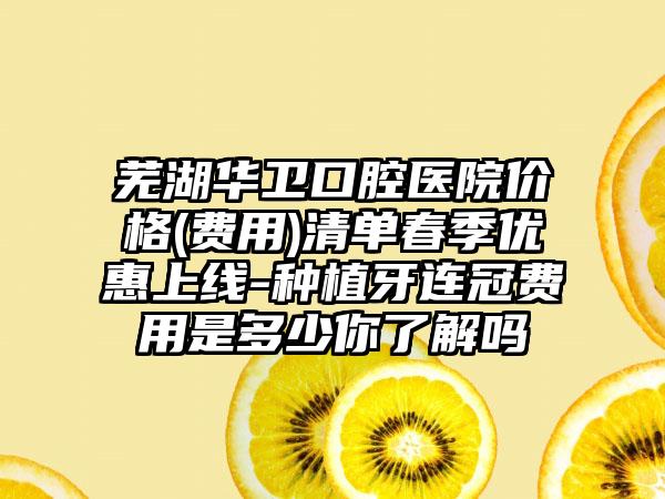 芜湖华卫口腔医院价格(费用)清单春季优惠上线-种植牙连冠费用是多少你了解吗
