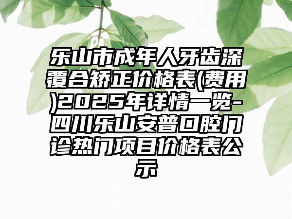 乐山市成年人牙齿深覆合矫正价格表(费用)2025年详情一览-四川乐山安普口腔门诊热门项目价格表公示