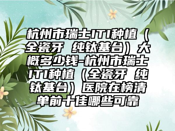 杭州市瑞士ITI种植（全瓷牙 纯钛基台）大概多少钱-杭州市瑞士ITI种植（全瓷牙 纯钛基台）医院在榜清单前十佳哪些可靠