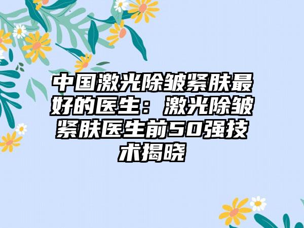 中国激光除皱紧肤最好的医生：激光除皱紧肤医生前50强技术揭晓