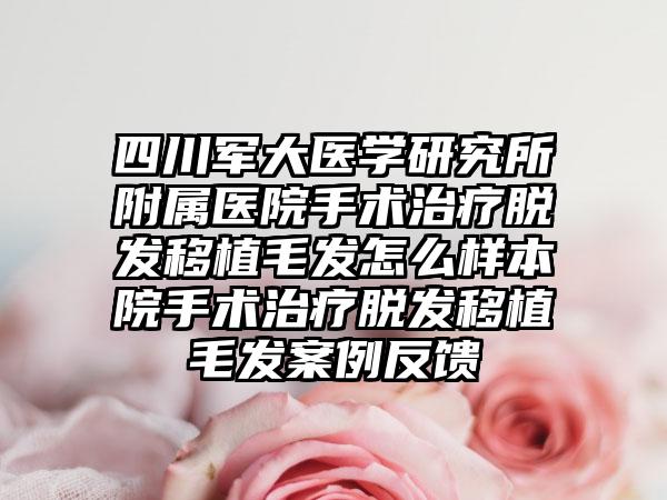 四川军大医学研究所附属医院手术治疗脱发移植毛发怎么样本院手术治疗脱发移植毛发案例反馈