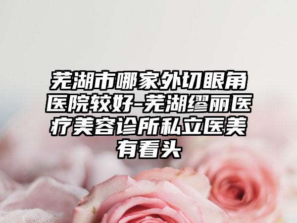 芜湖市哪家外切眼角医院较好-芜湖缪丽医疗美容诊所私立医美有看头