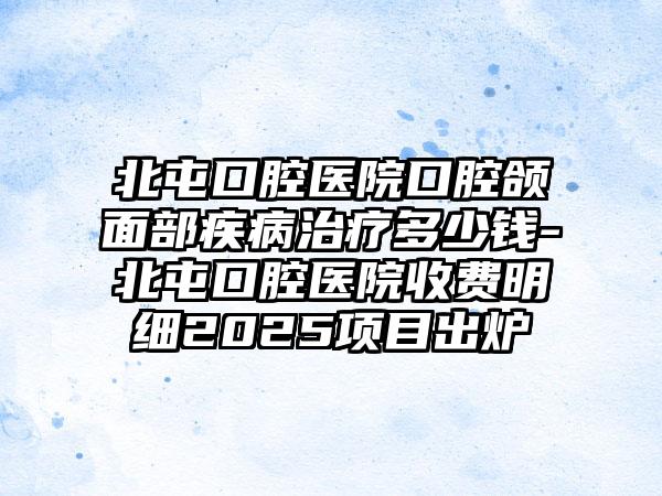 北屯口腔医院口腔颌面部疾病治疗多少钱-北屯口腔医院收费明细2025项目出炉