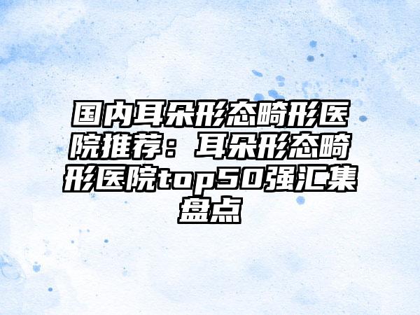 国内耳朵形态畸形医院推荐：耳朵形态畸形医院top50强汇集盘点
