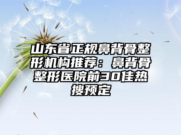 山东省正规鼻背骨整形机构推荐：鼻背骨整形医院前30佳热搜预定