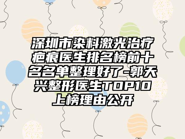 深圳市染料激光治疗疤痕医生排名榜前十名名单整理好了-郭天兴整形医生TOP10上榜理由公开